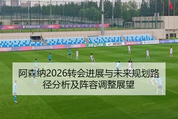 阿森纳2026转会进展与未来规划路径分析及阵容调整展望